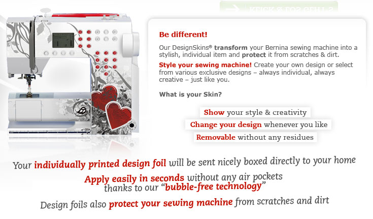 Be different! Our DesignSkins® transform your Bernina sewing machine into a stylish, individual item and protect it from ugly scratches & dirt. Style your sewing machine! Create your own design or select from various exclusive designs – always individual, always creative – just like you. What is your Skin?