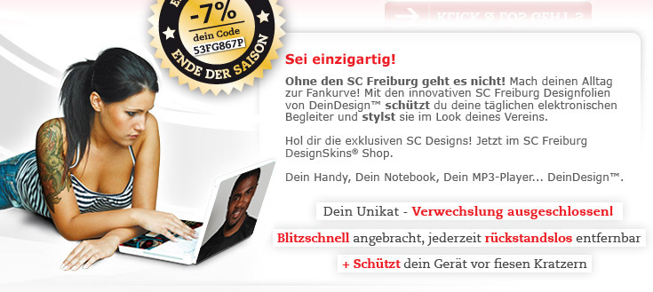 Sei einzigartig! Ohne den SC Freiburg geht es nicht? Dann mach deinen Alltag zur Fankurve! Mit den innovativen SC Freiburg Designfolien von DeinDesign™ schützt du deine täglichen elektronischen Begleiter und stylst sie im Look deines Vereins. Hol dir die exklusiven SC Freiburg Designs! Jetzt im SC DesignSkins® Shop. Dein Handy, Dein Notebook, Dein MP3-Player... DeinDesign™. Dein Unikat - Verwechslung ausgeschlossen! Blitzschnell angebracht, jederzeit rückstandslos entfernbar + schützt dein Gerät vor fiesen Kratzern