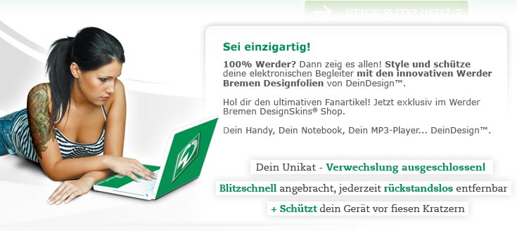 Sei einzigartig! 100% Werder? Dann zeig es allen! Style und schütze deine elektronischen Begleiter mit den innovativen Werder Bremen Designfolien von DeinDesign™. Hol dir den ultimativen Fanartikel! Jetzt exklusiv im Werder Bremen DesignSkins® Shop. Dein Handy, Dein Notebook, Dein MP3-Player... DeinDesign™. Dein Handy, Dein Notebook, Dein MP3-Player... DeinDesign™. Dein Unikat - Verwechslung ausgeschlossen! Blitzschnell angebracht, jederzeit rückstandslos entfernbar + schützt dein Gerät vor fiesen Kratzern
